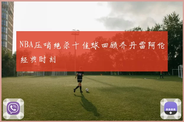 NBA压哨绝杀十佳球回顾乔丹雷阿伦经典时刻