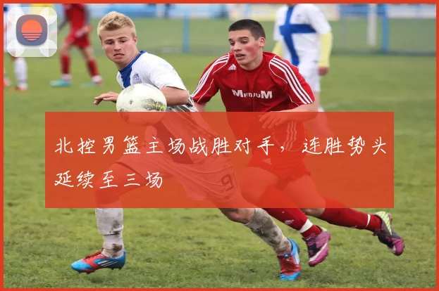 北控男篮主场战胜对手，连胜势头延续至三场