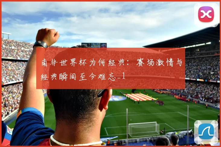 南非世界杯为何经典：赛场激情与经典瞬间至今难忘_1