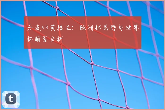 丹麦vs英格兰:欧洲杯恩怨与世界杯前景分析