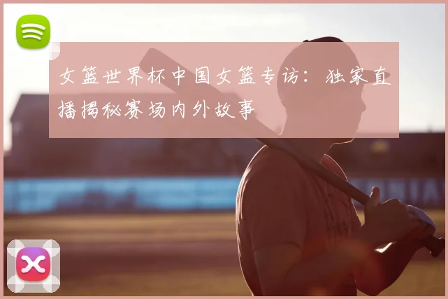 女篮世界杯中国女篮专访：独家直播揭秘赛场内外故事
