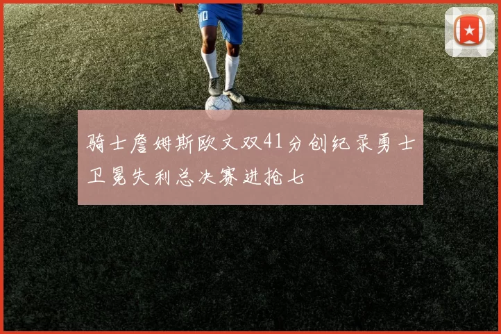 骑士詹姆斯欧文双41分创纪录勇士卫冕失利总决赛进抢七