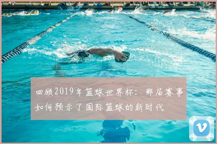 回顾2019年篮球世界杯：那届赛事如何预示了国际篮球的新时代