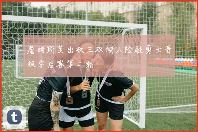 詹姆斯复出砍三双湖人险胜勇士晋级季后赛第二轮