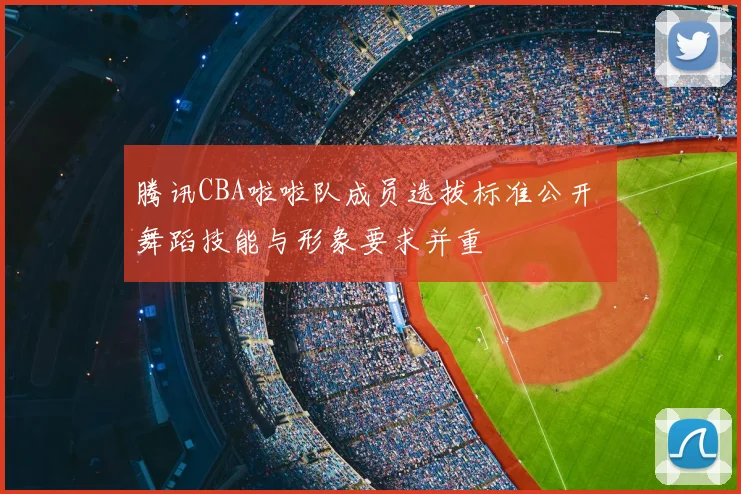 腾讯CBA啦啦队成员选拔标准公开 舞蹈技能与形象要求并重