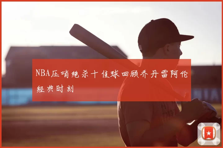 NBA压哨绝杀十佳球回顾乔丹雷阿伦经典时刻