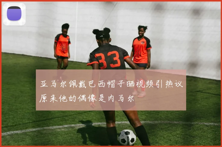 亚马尔佩戴巴西帽子晒视频引热议原来他的偶像是内马尔
