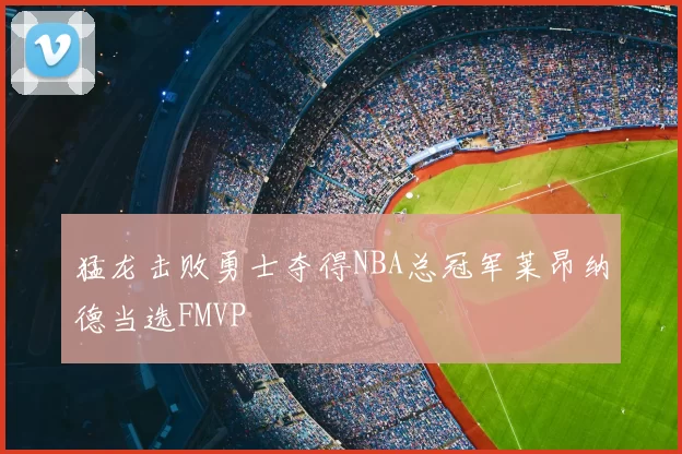 猛龙击败勇士夺得NBA总冠军莱昂纳德当选FMVP