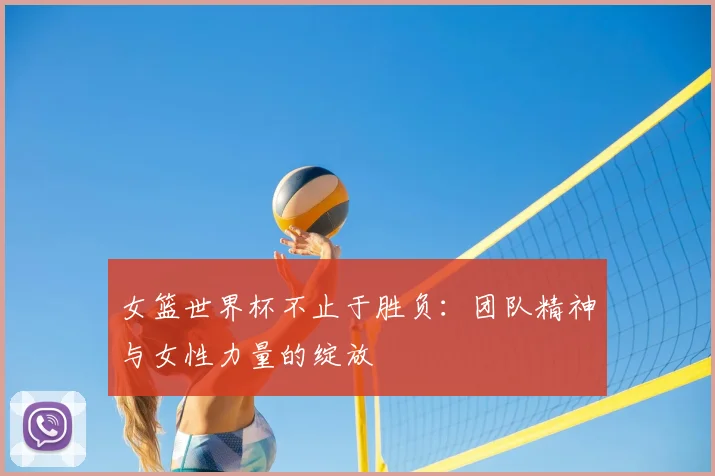 女篮世界杯不止于胜负:团队精神与女性力量的绽放