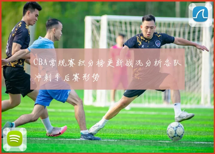 CBA常规赛积分榜更新战况分析各队冲刺季后赛形势