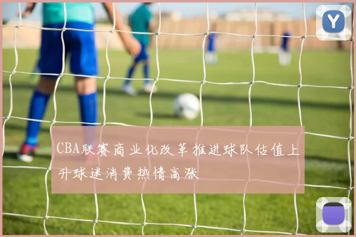 CBA联赛商业化改革推进球队估值上升球迷消费热情高涨