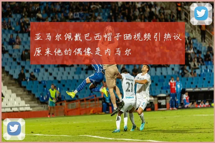 亚马尔佩戴巴西帽子晒视频引热议原来他的偶像是内马尔