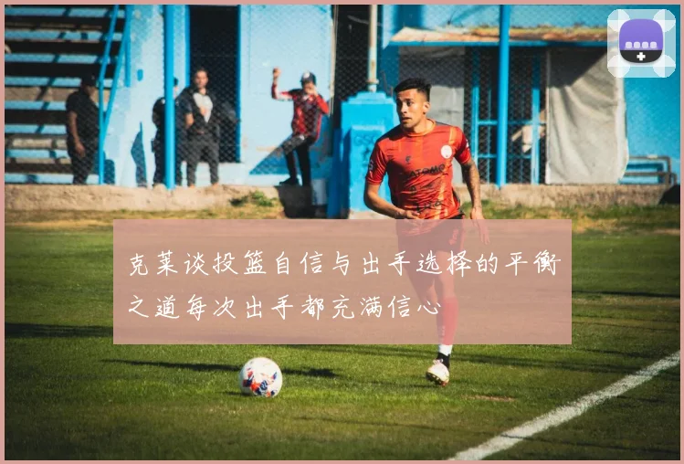 克莱谈投篮自信与出手选择的平衡之道每次出手都充满信心