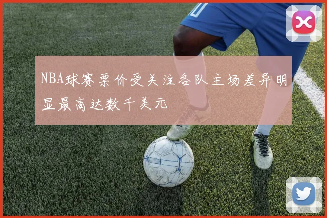 NBA球赛票价受关注各队主场差异明显最高达数千美元